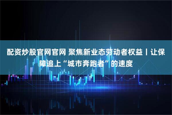 配资炒股官网官网 聚焦新业态劳动者权益丨让保障追上“城市奔跑者”的速度
