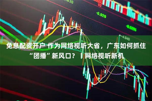 免息配资开户 作为网络视听大省，广东如何抓住“团播”新风口？丨网络视听新机