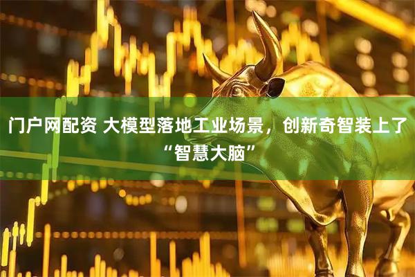 门户网配资 大模型落地工业场景，创新奇智装上了“智慧大脑”