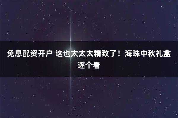 免息配资开户 这也太太太精致了！海珠中秋礼盒逐个看