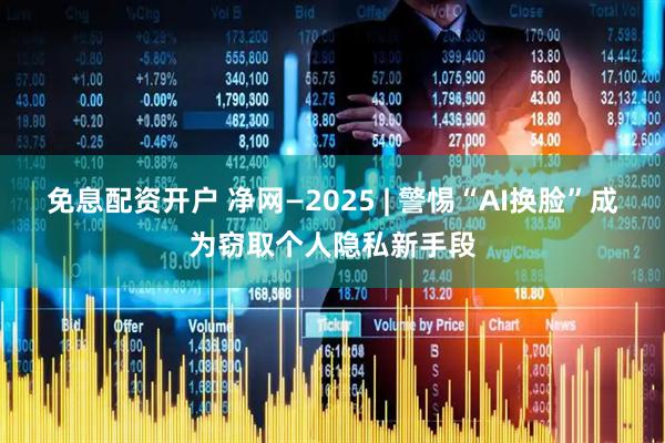 免息配资开户 净网—2025 | 警惕“AI换脸”成为窃取个人隐私新手段