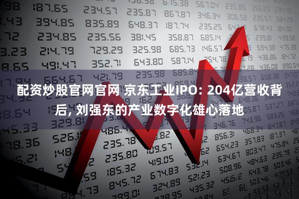 配资炒股官网官网 京东工业IPO: 204亿营收背后, 刘强东的产业数字化雄心落地
