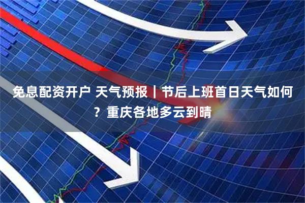 免息配资开户 天气预报｜节后上班首日天气如何？重庆各地多云到晴
