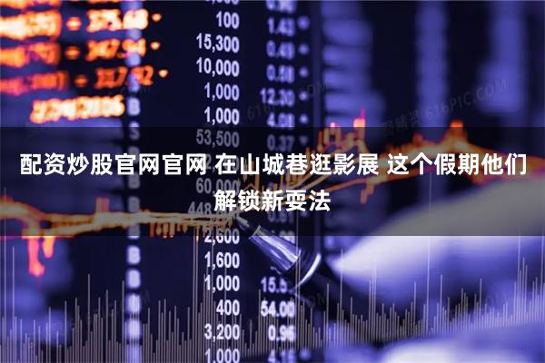 配资炒股官网官网 在山城巷逛影展 这个假期他们解锁新耍法