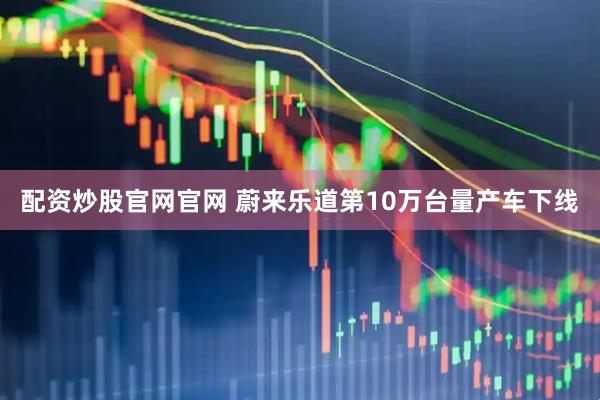 配资炒股官网官网 蔚来乐道第10万台量产车下线