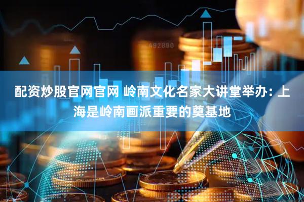配资炒股官网官网 岭南文化名家大讲堂举办: 上海是岭南画派重要的奠基地
