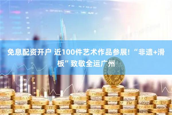 免息配资开户 近100件艺术作品参展! “非遗+滑板”致敬全运广州