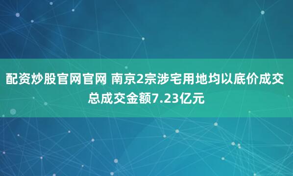 配资炒股官网官网 南京2宗涉宅用地均以底价成交 总成交金额7.23亿元